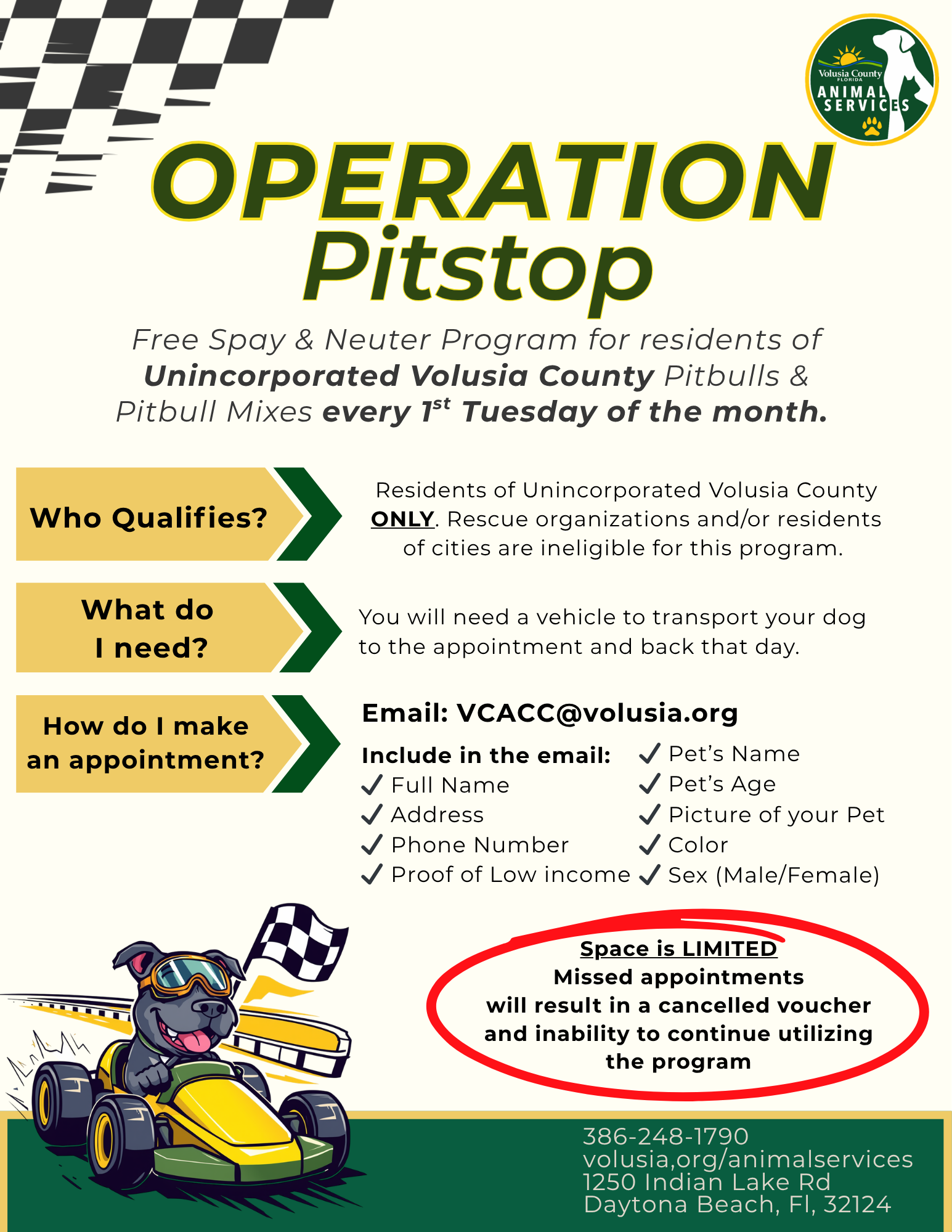 Operation Pitstop: Free Spay & Neuter Program for Pitbulls & Pitbull Mixes every 1st Tuesday of the month. Who Qualifies? Residents of Unincorporated Volusia County experiencing significant financial need. What do I need? You will need a vehicle to transport your dog to the appointment and back that day. How do I make an appointment? Email: VCACC@volusia.org Include in the email: Full Name, Address, Phone Number, Address, Proof of Low income, Pet’s Name, Pet’s Age, Picture of your Pet, Color, & Sex (Male/Female). Space is LIMITED: Missed appointments will result in a cancelled voucher and inability to continue utilizing the program. Phone: 386-248-1790 Website: volusia,org/animalservices Address:1250 Indian Lake Rd Daytona Beach, Fl, 32124